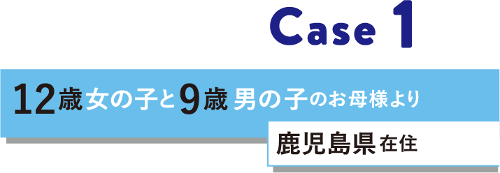 Case 1 12歳女の子と9歳男の子のお母様より 鹿児島県在住