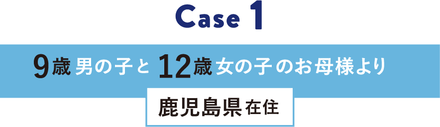 Case 1 12歳女の子と9歳男の子のお母様より 鹿児島県在住