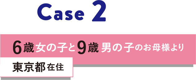 Case 2 6歳女の子と9歳男の子のお母様より 東京都在住