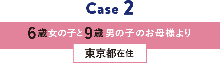 Case 2 6歳女の子と9歳男の子のお母様より 東京都在住