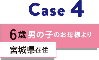 Case 4 6歳男の子のお母様より 宮城県在住