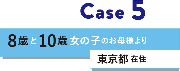 Case 5 8歳と10歳女の子のお母様より 東京都在住