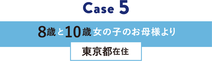 Case 5 8歳と10歳女の子のお母様より 東京都在住